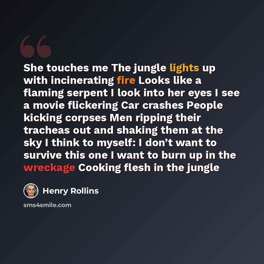 “She touches me The jungle lights up with incinerating fire Looks like a flaming serpent I look into her eyes I see a movie flickering Car crashes People kicking corpses Men ripping their tracheas out and shaking them at the sky I think to myself: I don’t want to survive this one I want to burn up…” quote by Henry Rollins
