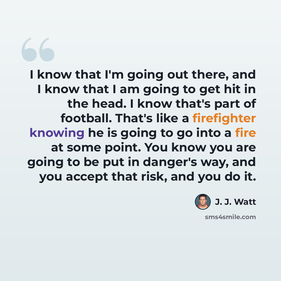 “I know that I'm going out there, and I know that I am going to get hit in the head. I know that's part of football. That's like a firefighter knowing he is going to go into a fire at some point. You know you are going to be put in danger's way, and you accept that risk, and you do it.” quote by J. J. Watt