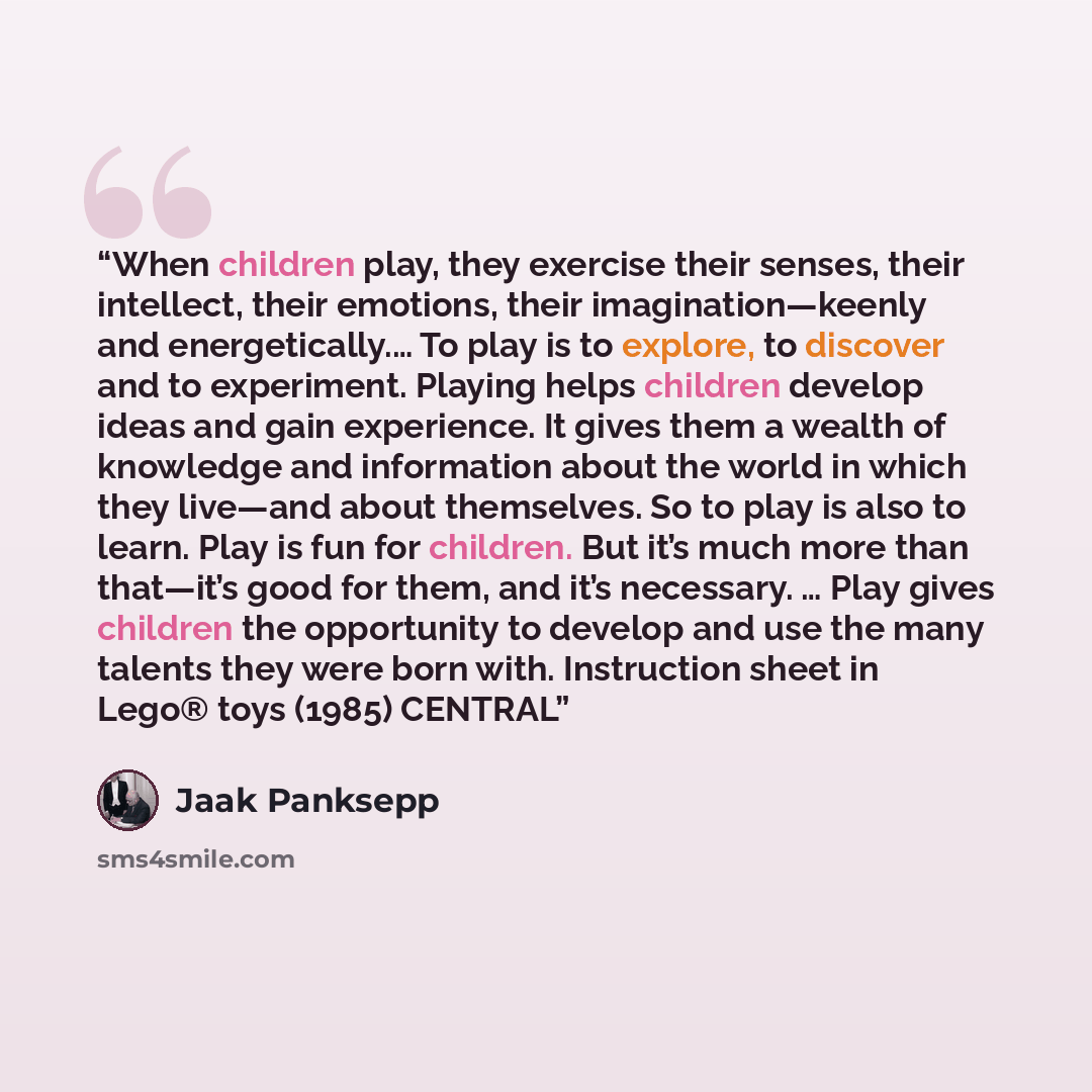 “When children play, they exercise their senses, their intellect, their emotions, their imagination—keenly and energetically.… To play is to explore, to discover and to experiment. Playing helps children develop ideas and gain experience. It gives them a wealth of knowledge and information about…” quote by Jaak Panksepp
