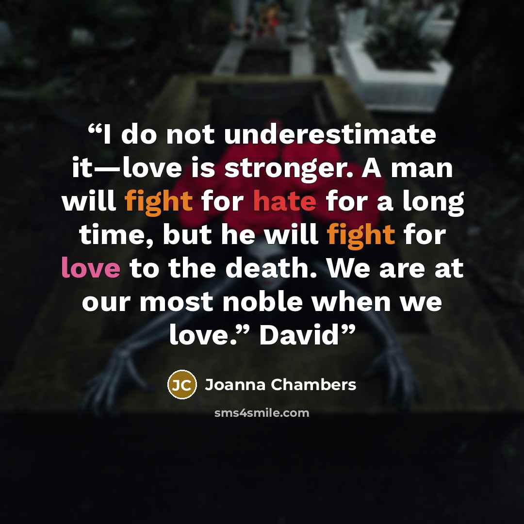 “I do not underestimate it—love is stronger. A man will fight for hate for a long time, but he will fight for love to the death. We are at our most noble when we love.” David” quote by Joanna Chambers