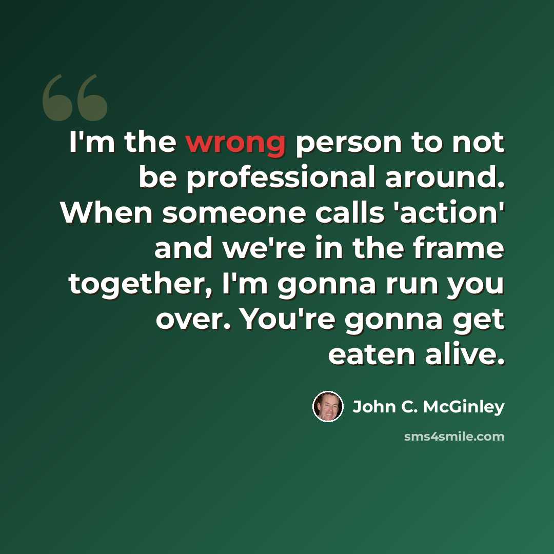 “I'm the wrong person to not be professional around. When someone calls 'action' and we're in the frame together, I'm gonna run you over. You're gonna get eaten alive.” quote by John C. McGinley