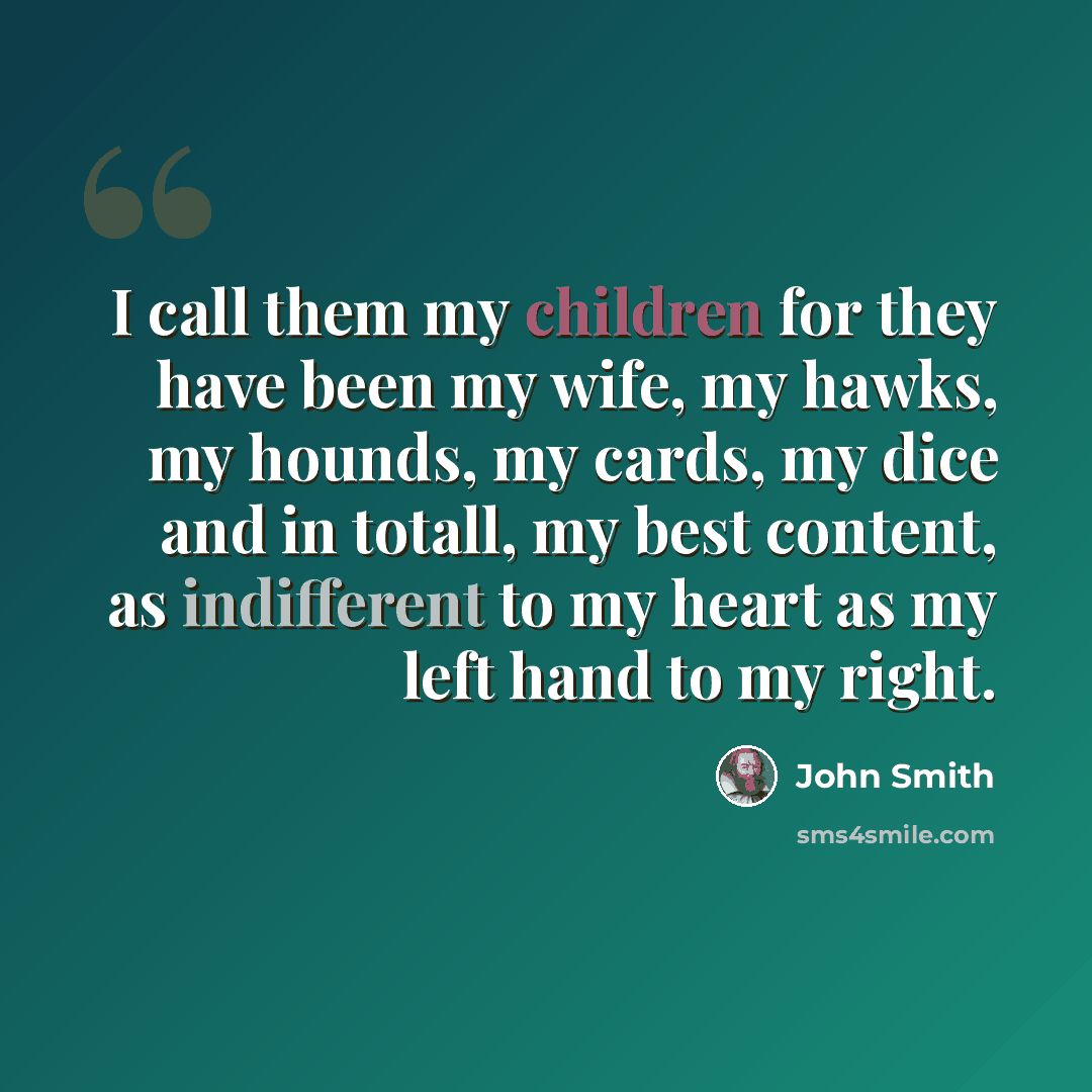 “I call them my children for they have been my wife, my hawks, my hounds, my cards, my dice and in totall, my best content, as indifferent to my heart as my left hand to my right.” quote by John Smith