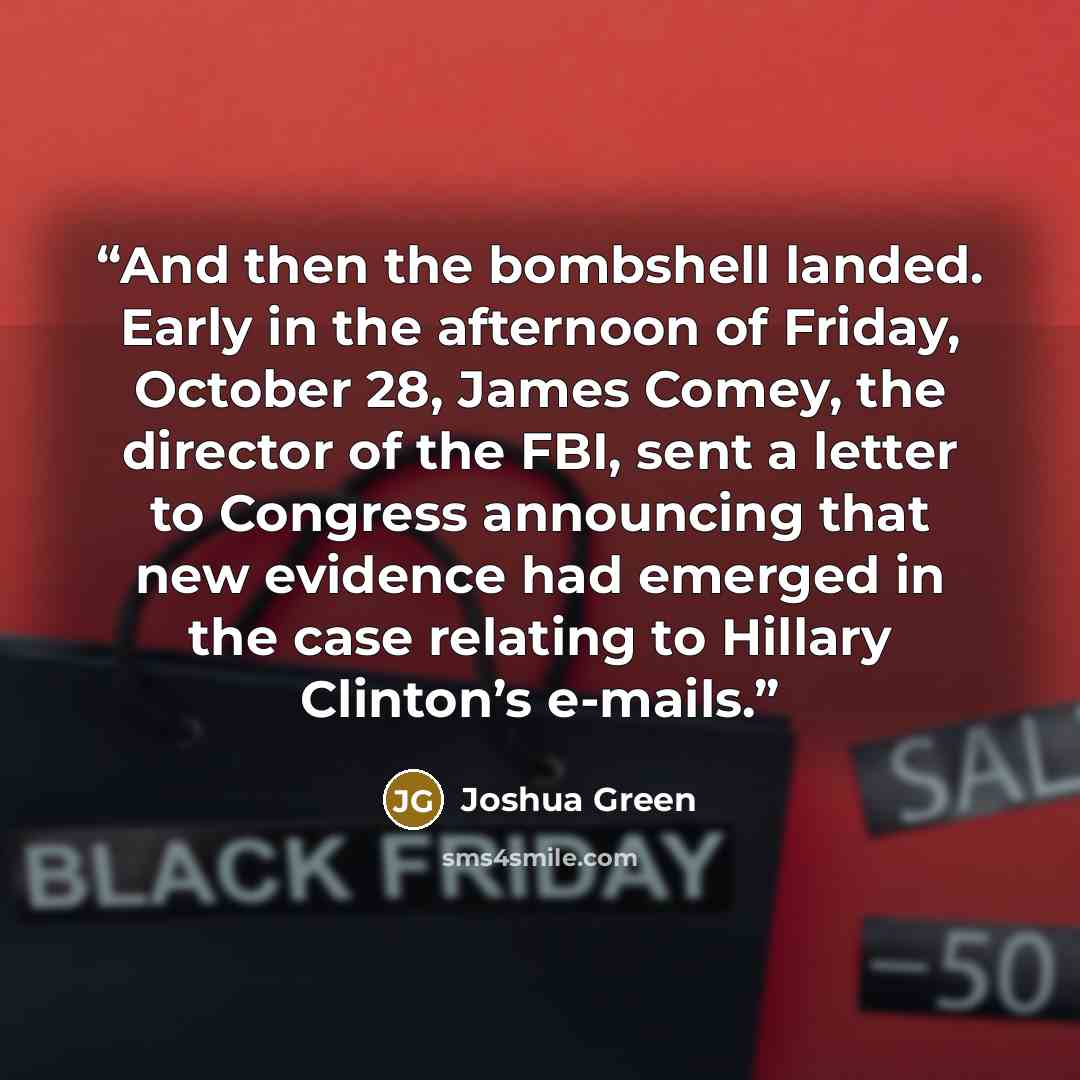 “And then the bombshell landed. Early in the afternoon of Friday, October 28, James Comey, the director of the FBI, sent a letter to Congress announcing that new evidence had emerged in the case relating to Hillary Clinton’s e-mails.” quote by Joshua Green