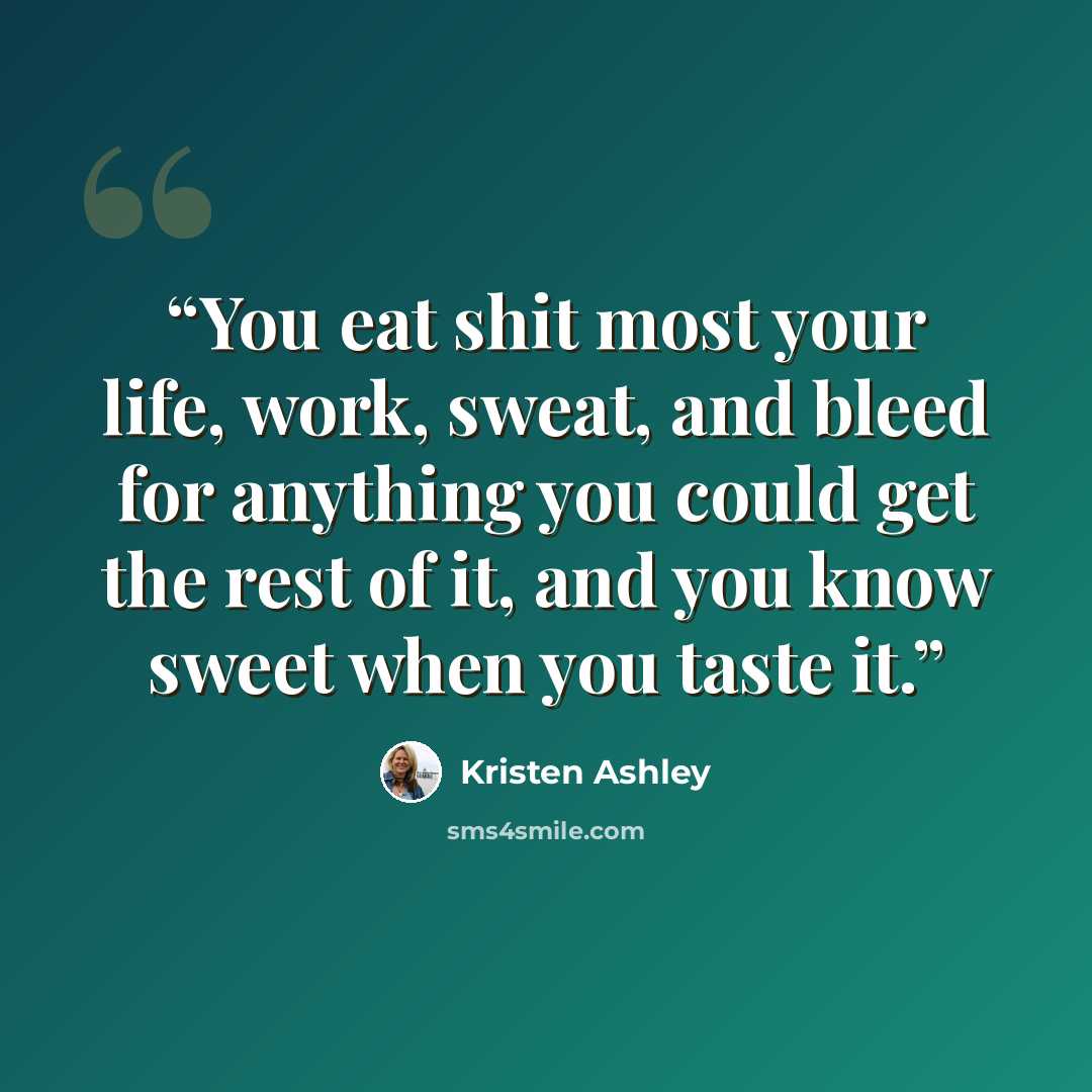 “You eat shit most your life, work, sweat, and bleed for anything you could get the rest of it, and you know sweet when you taste it.” quote by Kristen Ashley