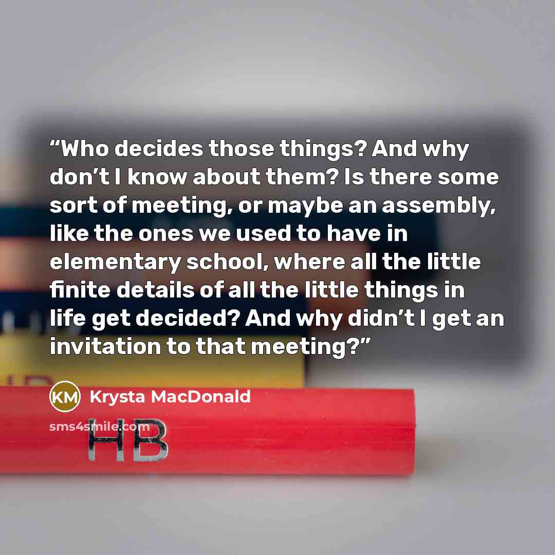 “Who decides those things? And why don’t I know about them? Is there some sort of meeting, or maybe an assembly, like the ones we used to have in elementary school, where all the little finite details of all the little things in life get decided? And why didn’t I get an invitation to that meeting?” quote by Krysta MacDonald
