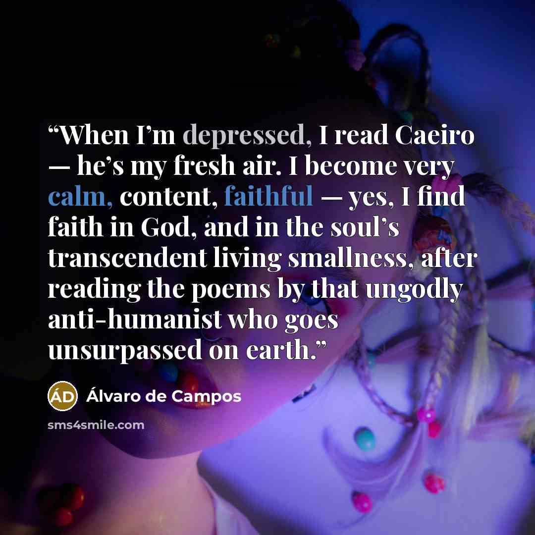 “When I’m depressed, I read Caeiro — he’s my fresh air. I become very calm, content, faithful — yes, I find faith in God, and in the soul’s transcendent living smallness, after reading the poems by that ungodly anti-humanist who goes unsurpassed on earth.” quote by Álvaro de Campos