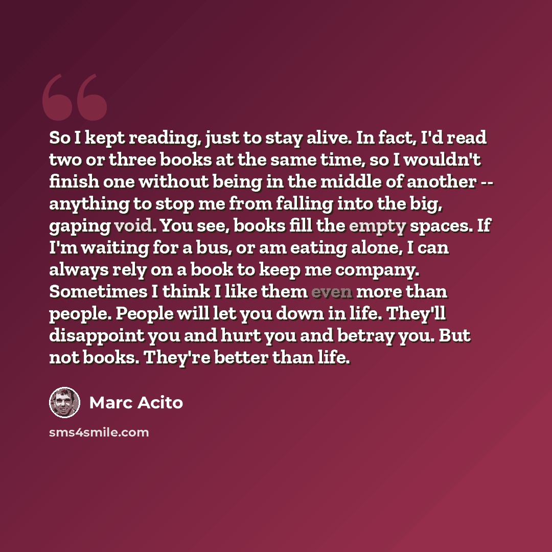 “So I kept reading, just to stay alive. In fact, I'd read two or three books at the same time, so I wouldn't finish one without being in the middle of another -- anything to stop me from falling into the big, gaping void. You see, books fill the empty spaces. If I'm waiting for a bus, or am eating…” quote by Marc Acito