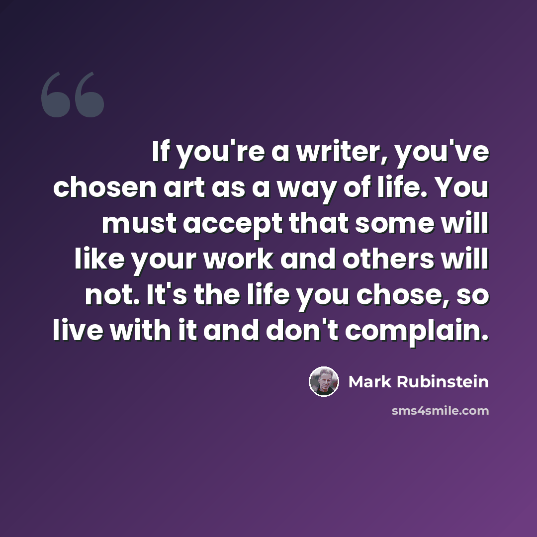“If you're a writer, you've chosen art as a way of life. You must accept that some will like your work and others will not. It's the life you chose, so live with it and don't complain.” quote by Mark Rubinstein