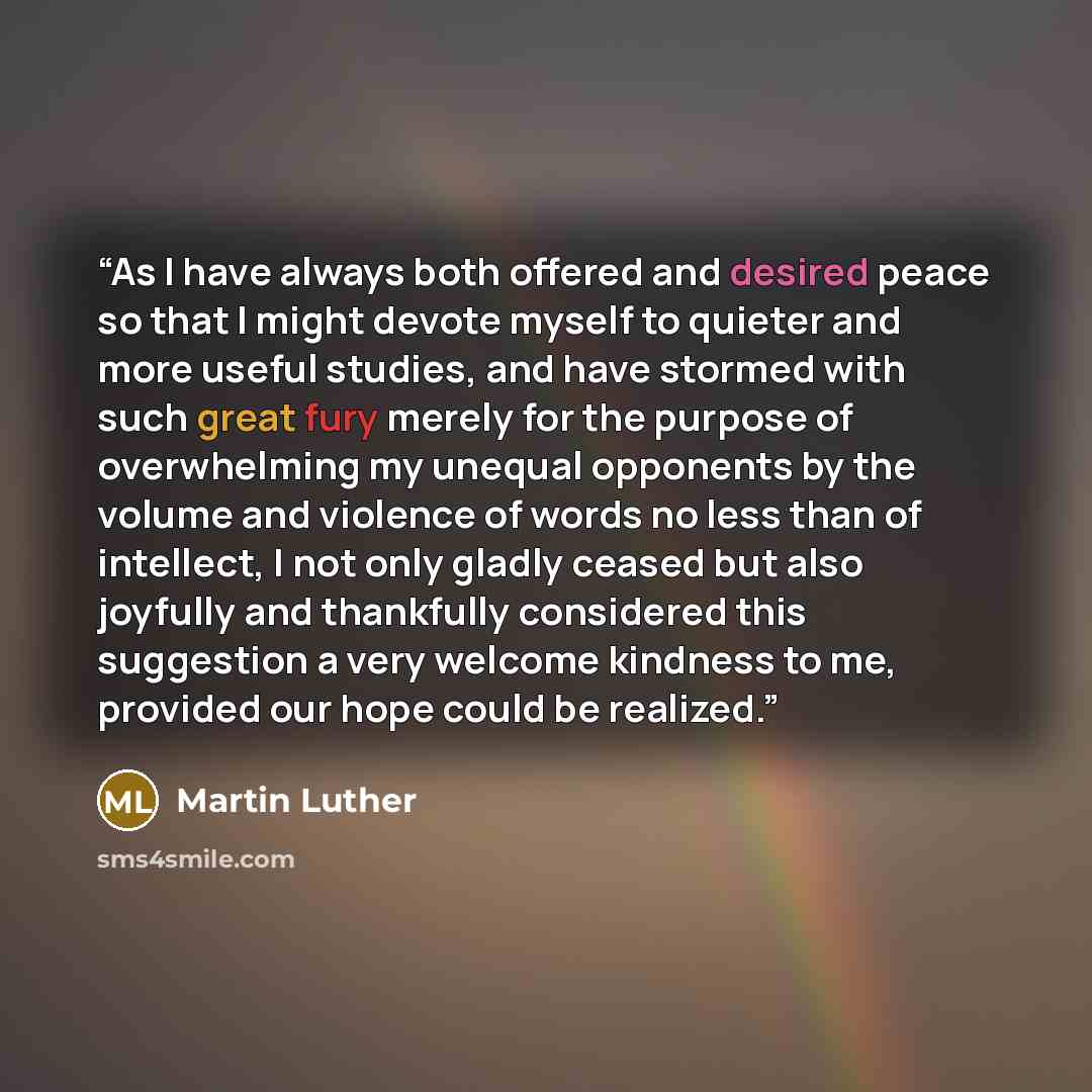 “As I have always both offered and desired peace so that I might devote myself to quieter and more useful studies, and have stormed with such great fury merely for the purpose of overwhelming my unequal opponents by the volume and violence of words no less than of intellect, I not only gladly…” quote by Martin Luther