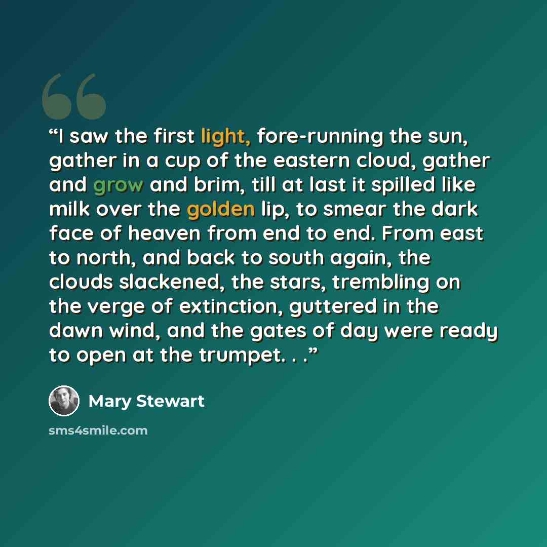 “I saw the first light, fore-running the sun, gather in a cup of the eastern cloud, gather and grow and brim, till at last it spilled like milk over the golden lip, to smear the dark face of heaven from end to end. From east to north, and back to south again, the clouds slackened, the stars…” quote by Mary Stewart