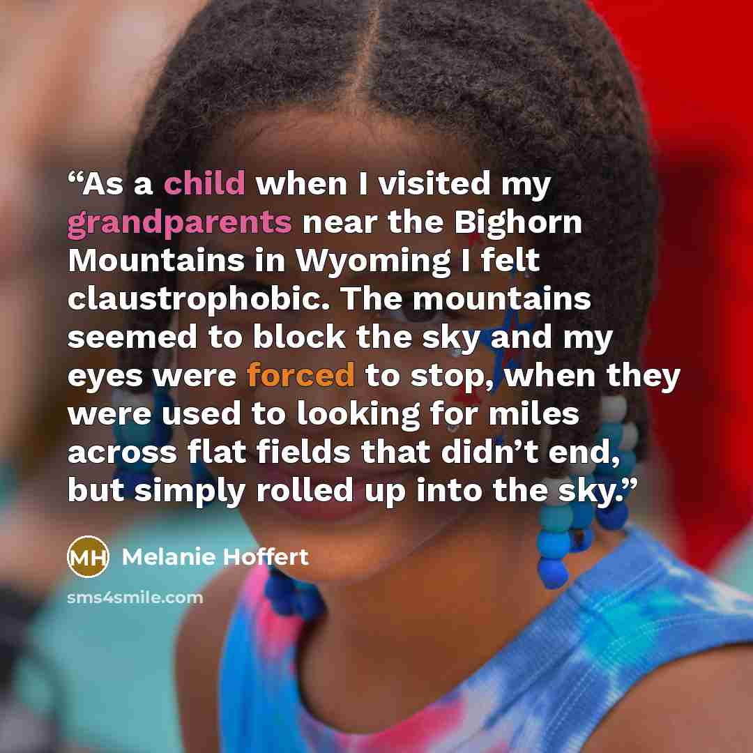 “As a child when I visited my grandparents near the Bighorn Mountains in Wyoming I felt claustrophobic. The mountains seemed to block the sky and my eyes were forced to stop, when they were used to looking for miles across flat fields that didn’t end, but simply rolled up into the sky.” quote by Melanie Hoffert