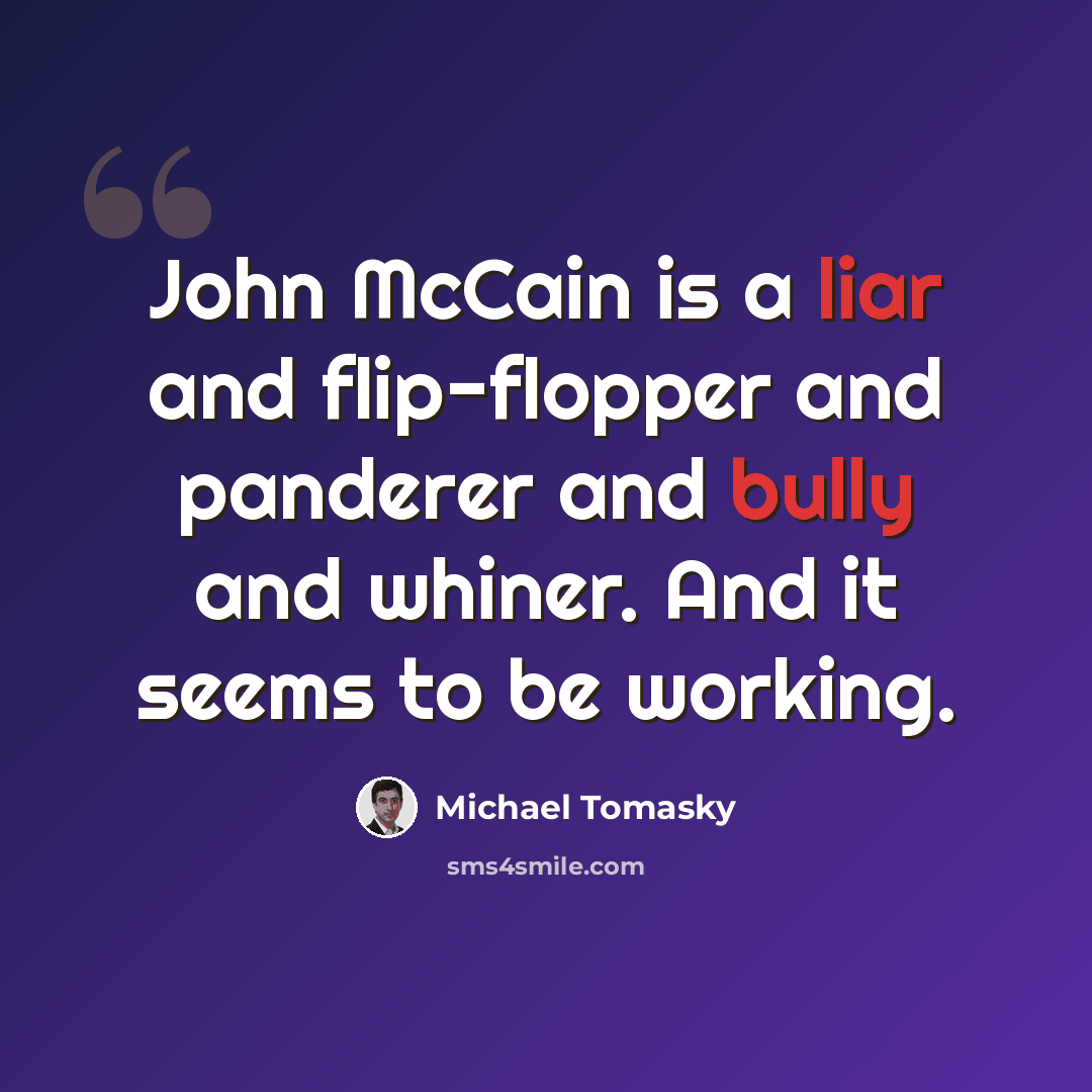 “John McCain is a liar and flip-flopper and panderer and bully and whiner. And it seems to be working.” quote by Michael Tomasky