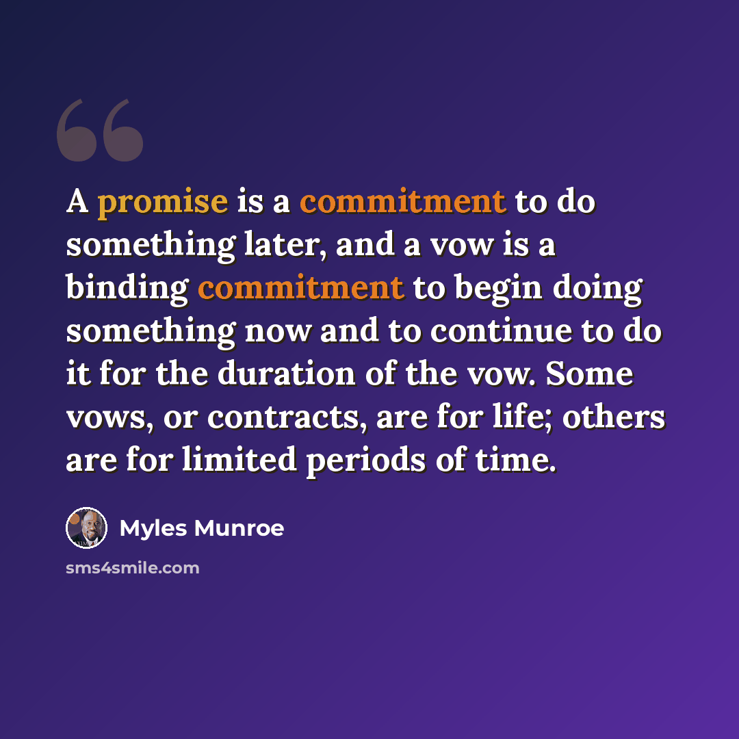 “A promise is a commitment to do something later, and a vow is a binding commitment to begin doing something now and to continue to do it for the duration of the vow. Some vows, or contracts, are for life; others are for limited periods of time.” quote by Myles Munroe