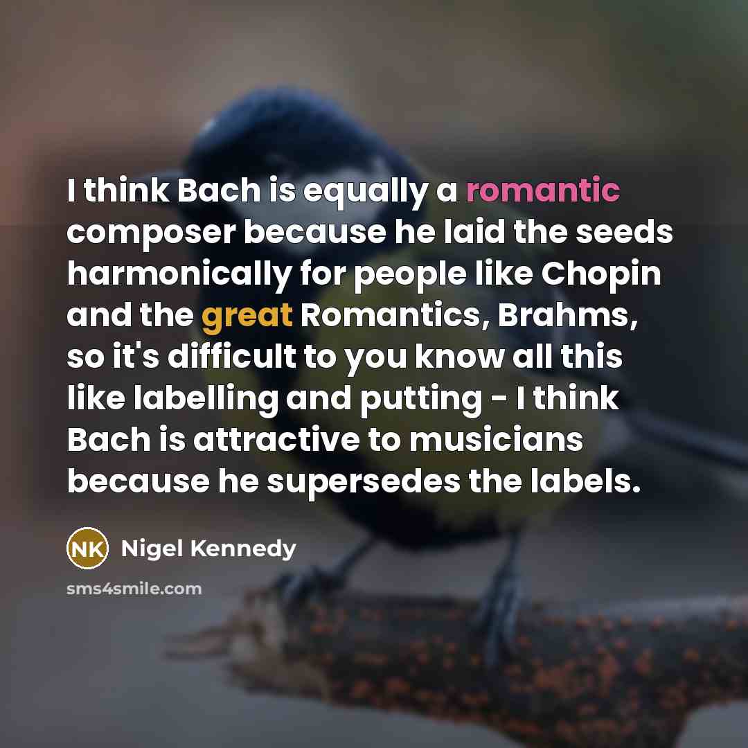 “I think Bach is equally a romantic composer because he laid the seeds harmonically for people like Chopin and the great Romantics, Brahms, so it's difficult to you know all this like labelling and putting - I think Bach is attractive to musicians because he supersedes the labels.” quote by Nigel Kennedy
