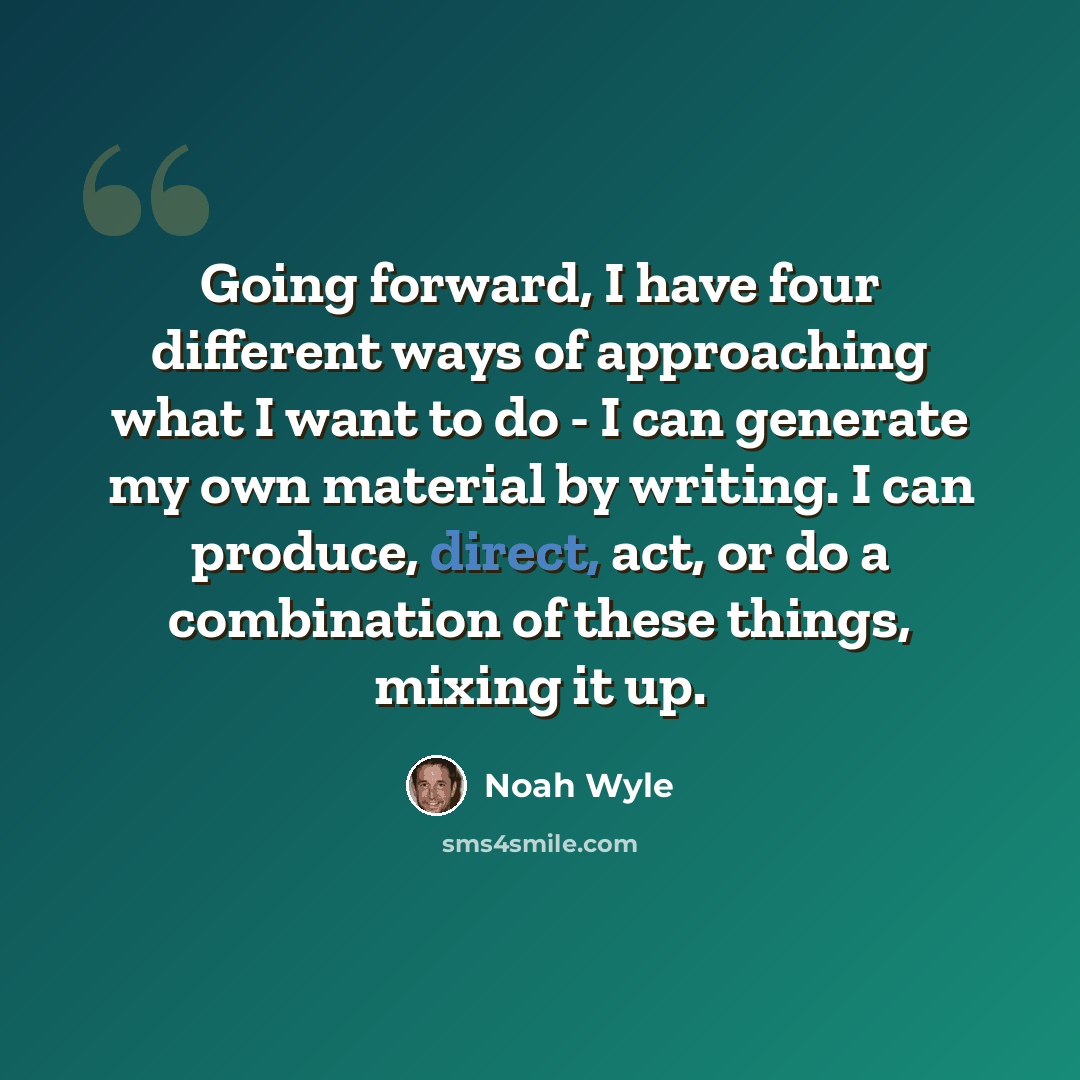 “Going forward, I have four different ways of approaching what I want to do - I can generate my own material by writing. I can produce, direct, act, or do a combination of these things, mixing it up.” quote by Noah Wyle