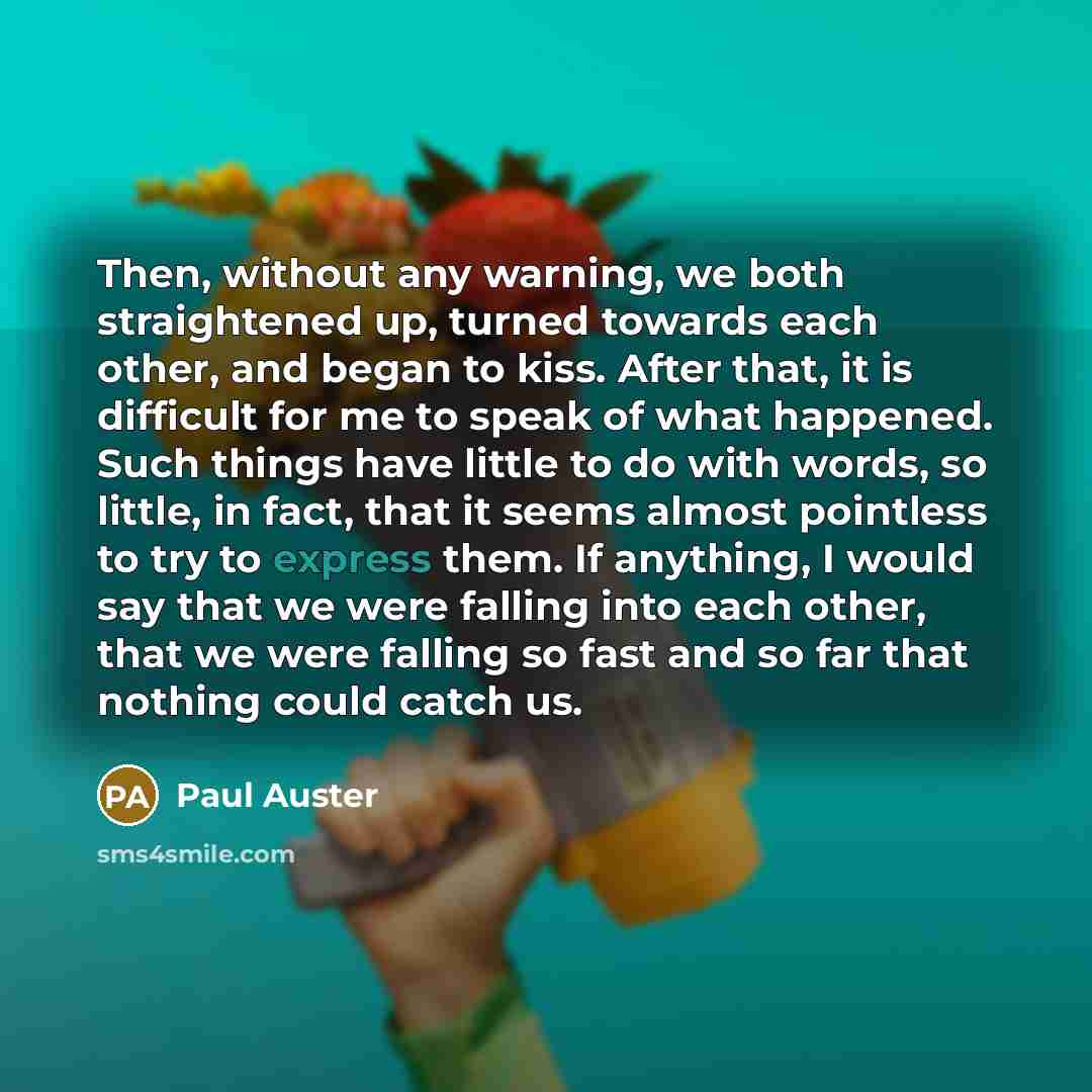 “Then, without any warning, we both straightened up, turned towards each other, and began to kiss. After that, it is difficult for me to speak of what happened. Such things have little to do with words, so little, in fact, that it seems almost pointless to try to express them. If anything, I would…” quote by Paul Auster