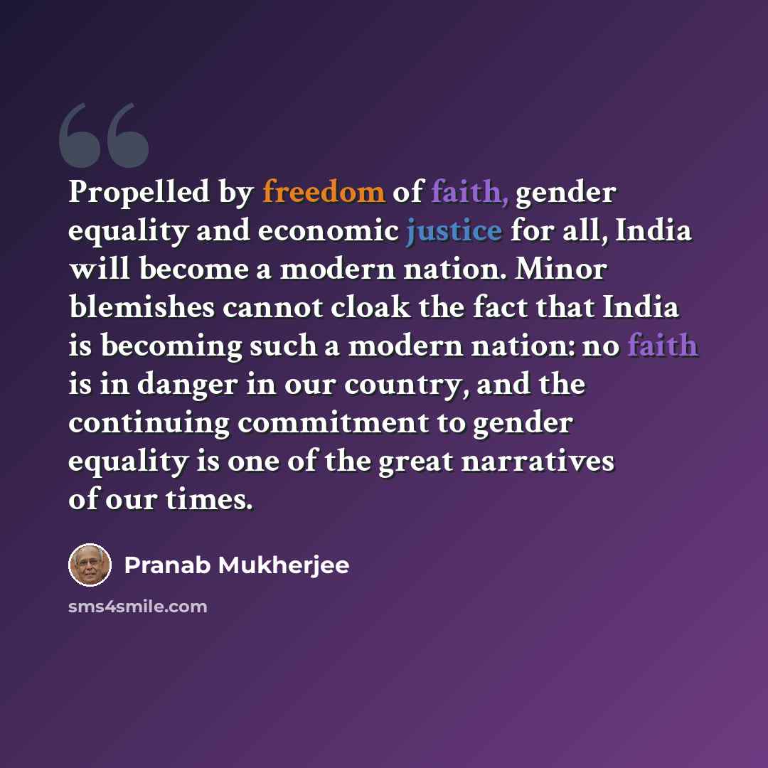 “Propelled by freedom of faith, gender equality and economic justice for all, India will become a modern nation. Minor blemishes cannot cloak the fact that India is becoming such a modern nation: no faith is in danger in our country, and the continuing commitment to gender equality is one of the…” quote by Pranab Mukherjee