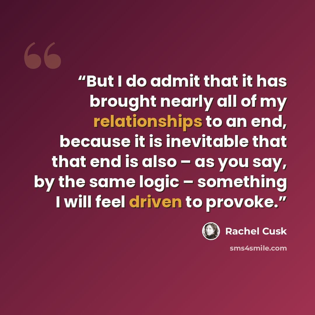 “But I do admit that it has brought nearly all of my relationships to an end, because it is inevitable that that end is also – as you say, by the same logic – something I will feel driven to provoke.” quote by Rachel Cusk