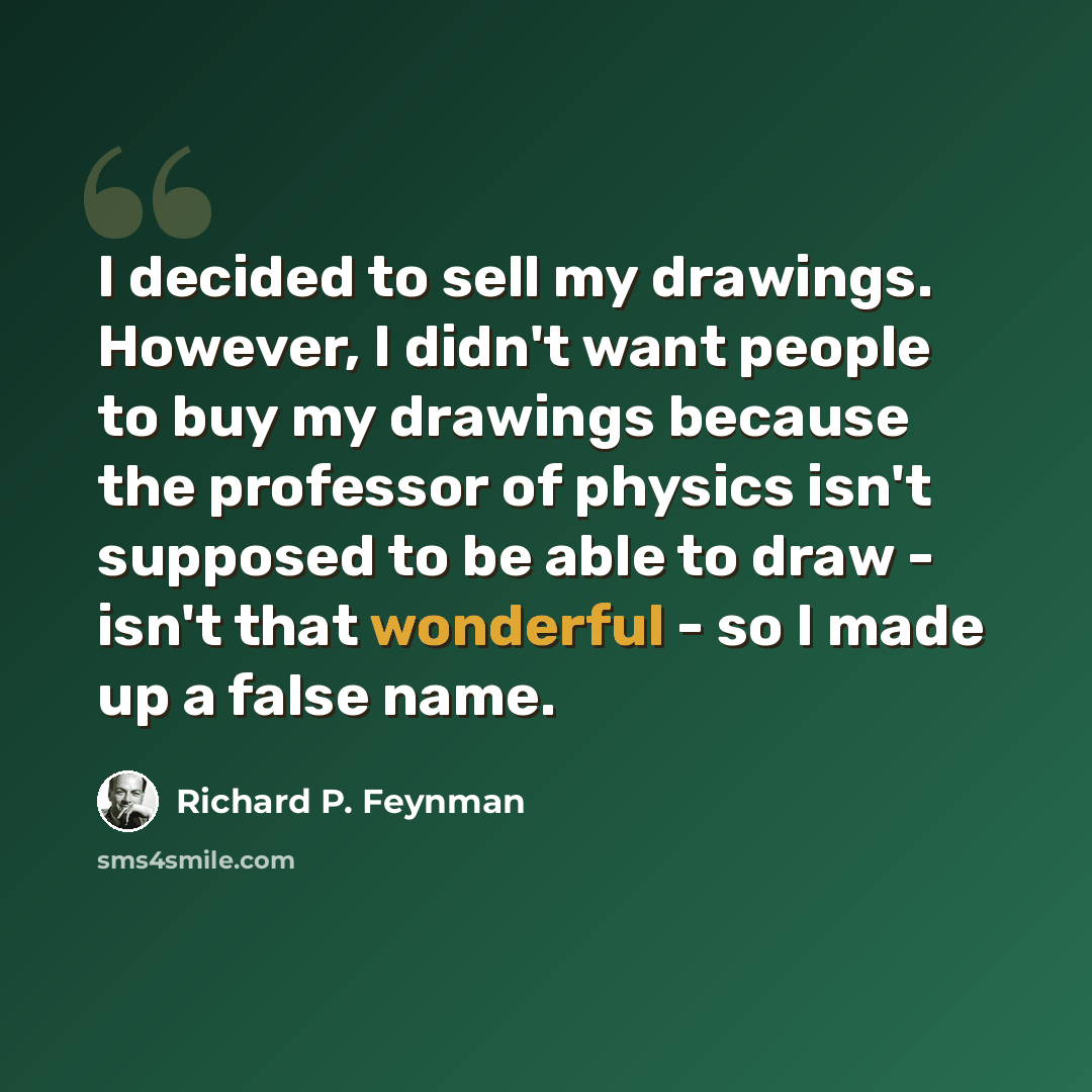 “I decided to sell my drawings. However, I didn't want people to buy my drawings because the professor of physics isn't supposed to be able to draw - isn't that wonderful - so I made up a false name.” quote by Richard P. Feynman