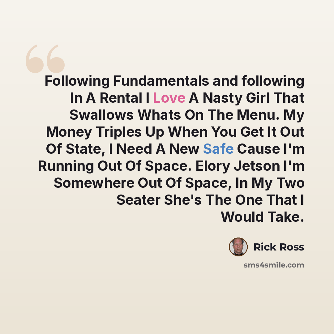 “Following Fundamentals and following In A Rental I Love A Nasty Girl That Swallows Whats On The Menu. My Money Triples Up When You Get It Out Of State, I Need A New Safe Cause I'm Running Out Of Space. Elory Jetson I'm Somewhere Out Of Space, In My Two Seater She's The One That I Would Take.” quote by Rick Ross