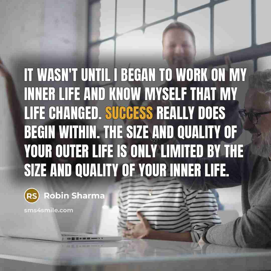 “It wasn't until I began to work on my inner life and know myself that my life changed. Success really does begin within. The size and quality of your outer life is only limited by the size and quality of your inner life.” quote by Robin Sharma