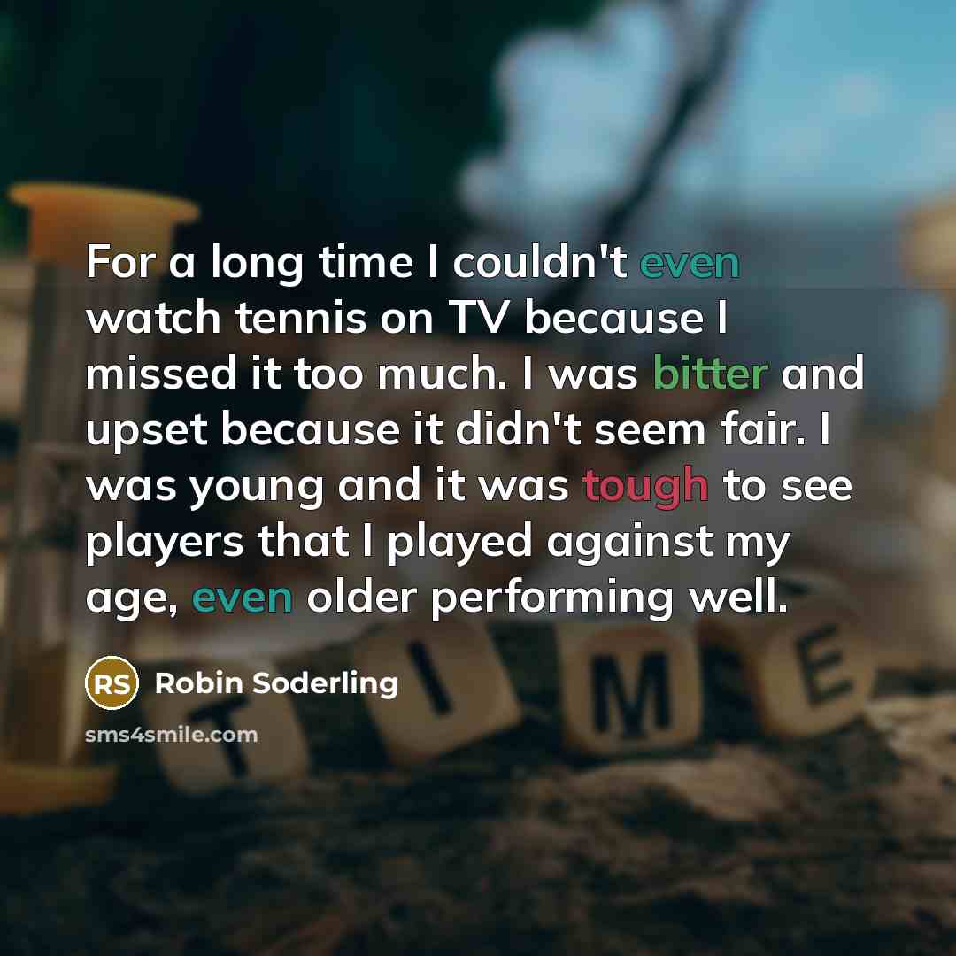 “For a long time I couldn't even watch tennis on TV because I missed it too much. I was bitter and upset because it didn't seem fair. I was young and it was tough to see players that I played against my age, even older performing well.” quote by Robin Soderling