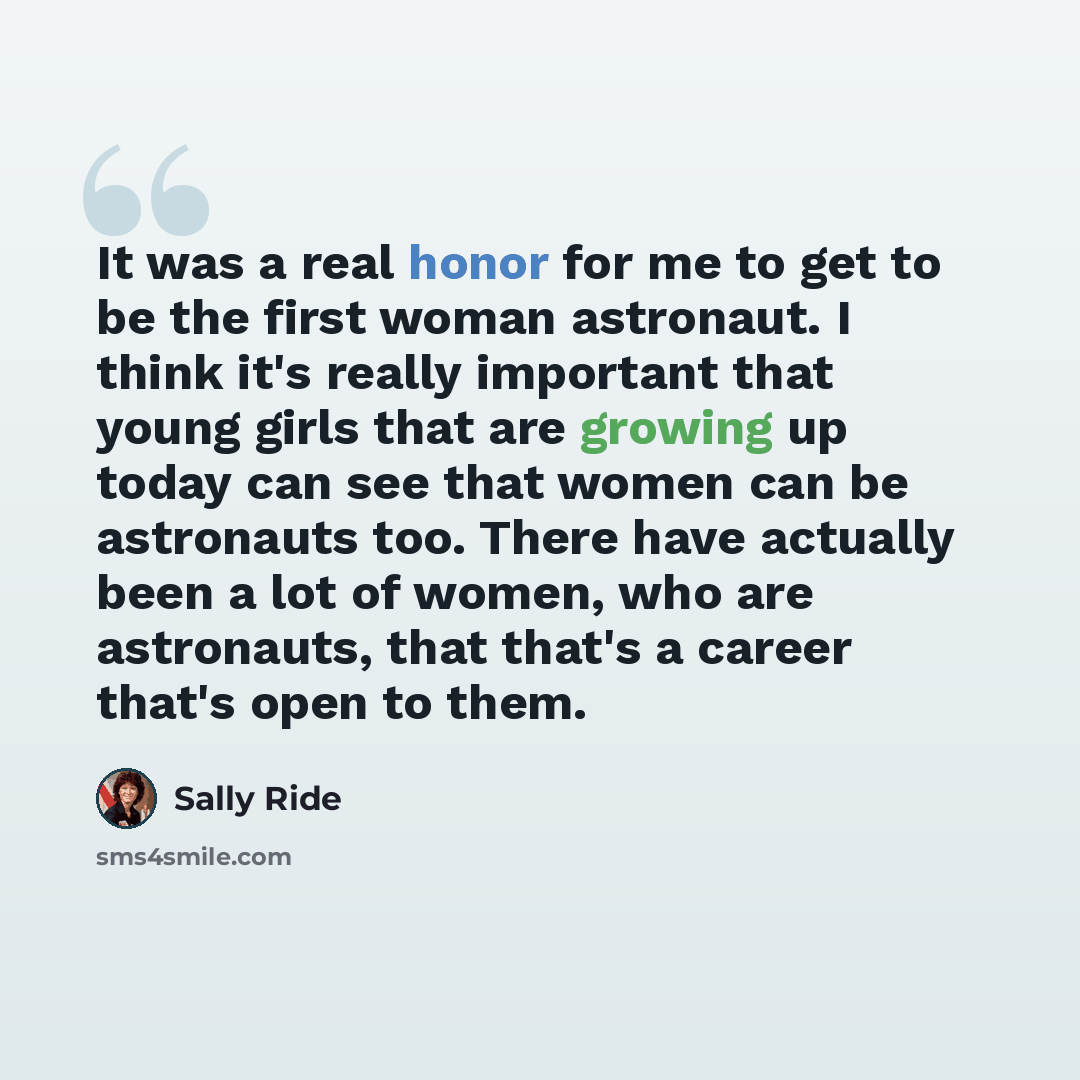 “It was a real honor for me to get to be the first woman astronaut. I think it's really important that young girls that are growing up today can see that women can be astronauts too. There have actually been a lot of women, who are astronauts, that that's a career that's open to them.” quote by Sally Ride