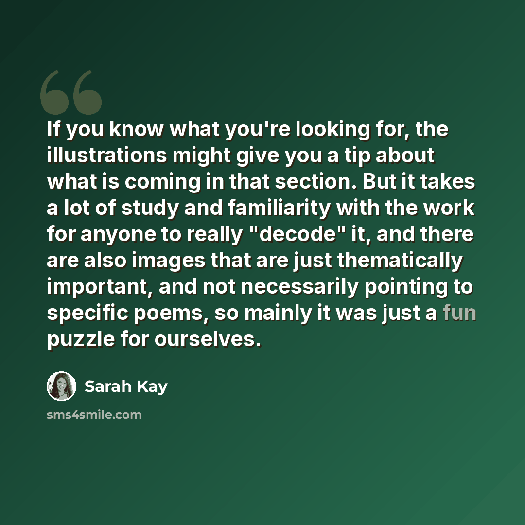 “If you know what you're looking for, the illustrations might give you a tip about what is coming in that section. But it takes a lot of study and familiarity with the work for anyone to really "decode" it, and there are also images that are just thematically important, and not necessarily pointing…” quote by Sarah Kay