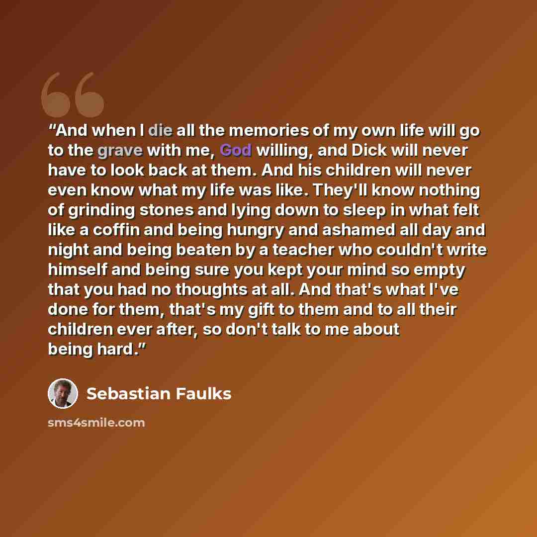 “And when I die all the memories of my own life will go to the grave with me, God willing, and Dick will never have to look back at them. And his children will never even know what my life was like. They'll know nothing of grinding stones and lying down to sleep in what felt like a coffin and being…” quote by Sebastian Faulks
