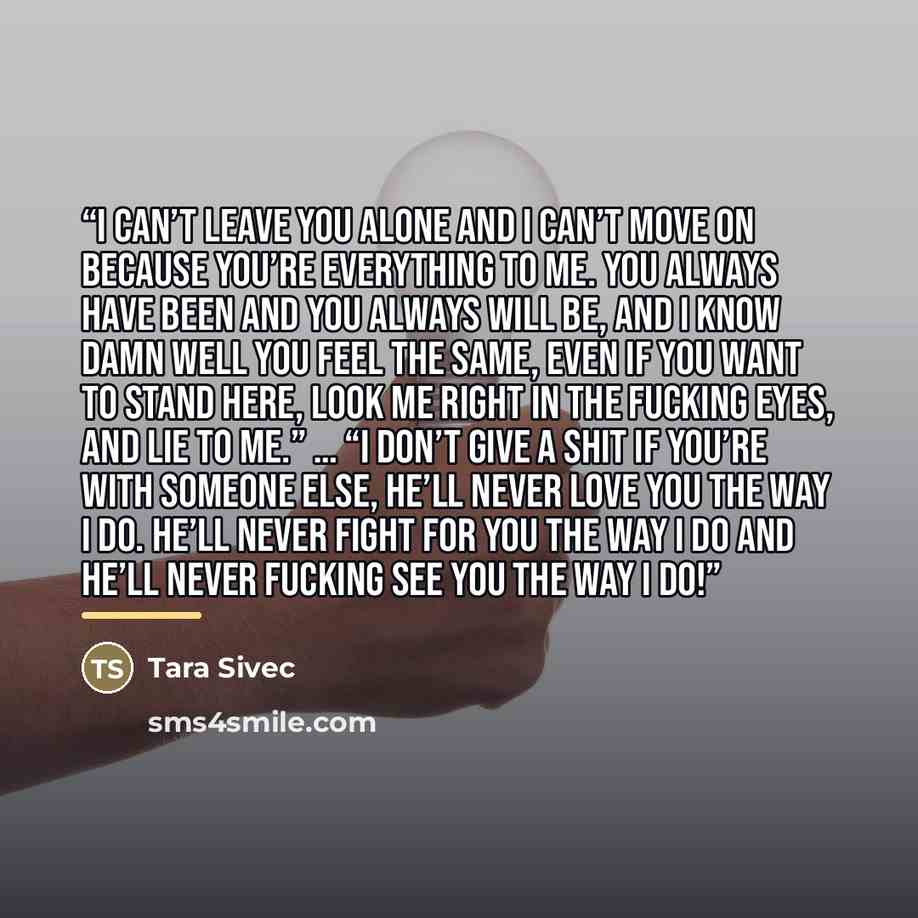 “I can’t leave you alone and I can’t move on because you’re everything to me. You always have been and you always will be, and I know damn well you feel the same, even if you want to stand here, look me right in the fucking eyes, and lie to me.” … “I don’t give a shit if you’re with someone else…” quote by Tara Sivec
