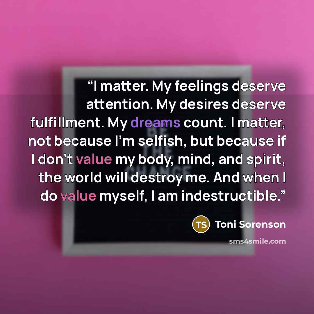 “I matter. My feelings deserve attention. My desires deserve fulfillment. My dreams count. I matter, not because I’m selfish, but because if I don’t value my body, mind, and spirit, the world will destroy me. And when I do value myself, I am indestructible.” quote by Toni Sorenson