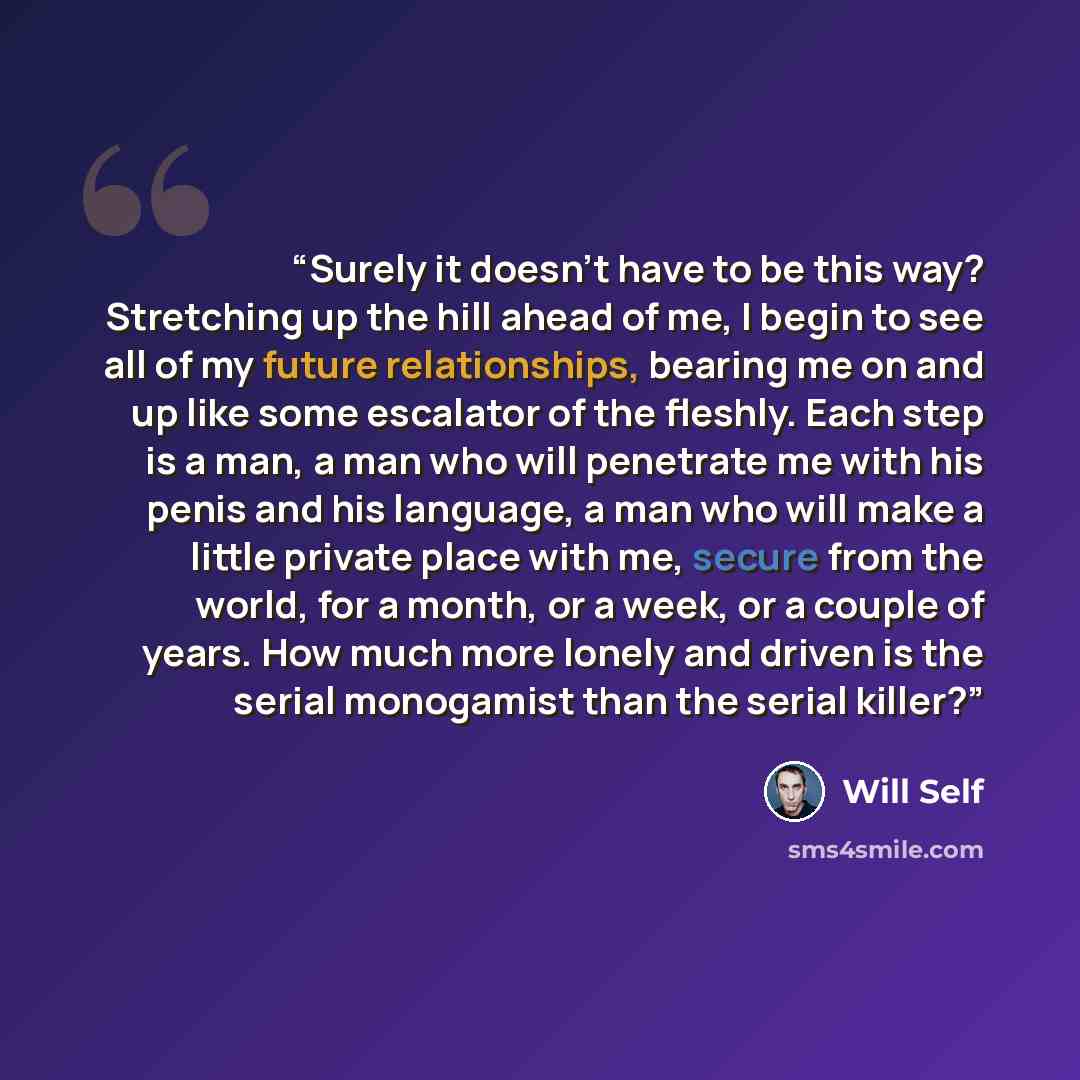 “Surely it doesn't have to be this way? Stretching up the hill ahead of me, I begin to see all of my future relationships, bearing me on and up like some escalator of the fleshly. Each step is a man, a man who will penetrate me with his penis and his language, a man who will make a little private…” quote by Will Self