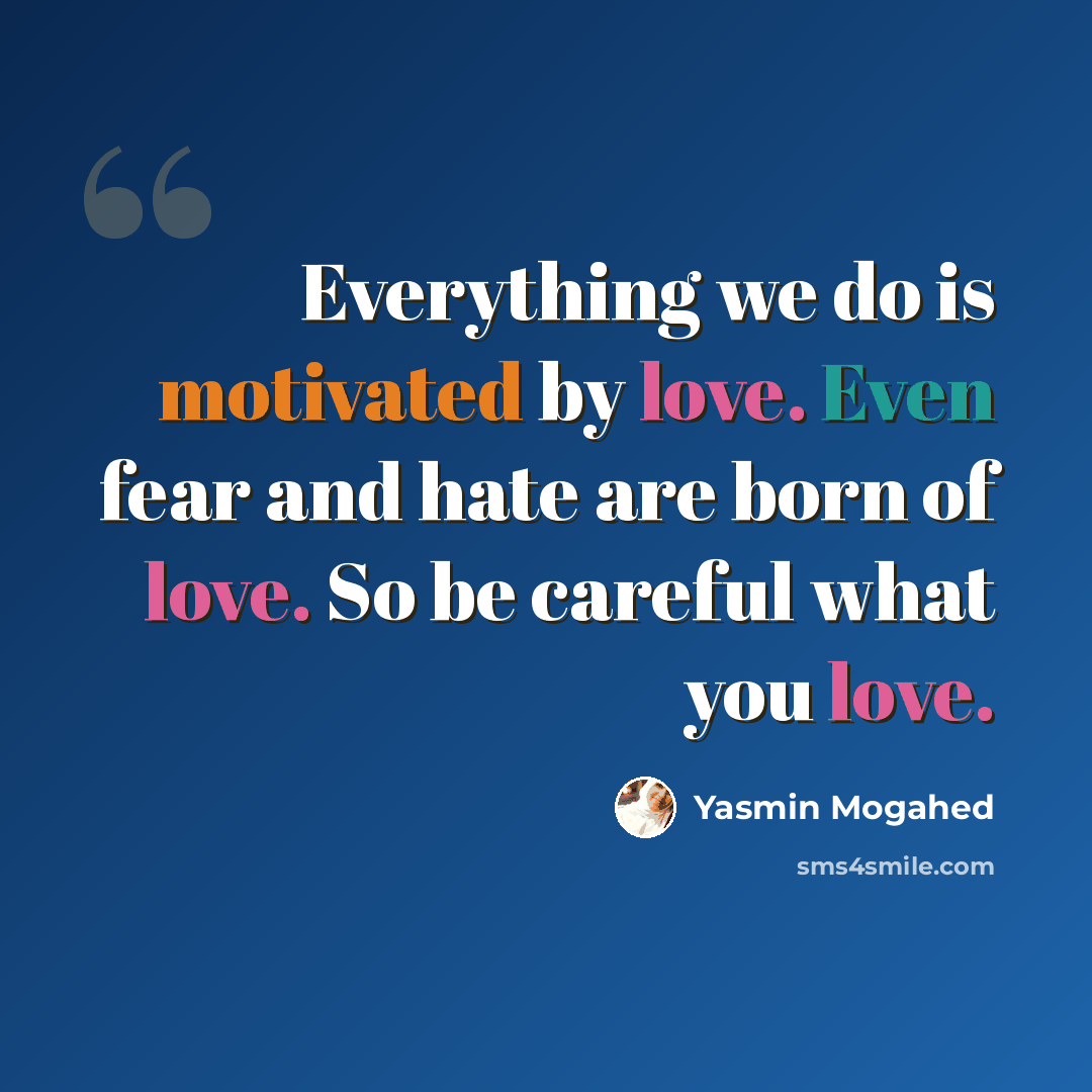 “Everything we do is motivated by love. Even fear and hate are born of love. So be careful what you love.” quote by Yasmin Mogahed