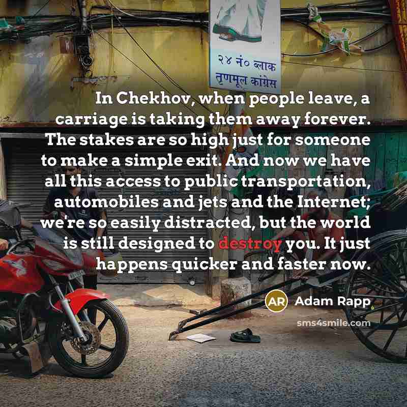 “In Chekhov, when people leave, a carriage is taking them away forever. The stakes are so high just for someone to make a simple exit. And now we have all this access to public transportation, automobiles and jets and the Internet; we're so easily distracted, but the world is still designed to…” quote by Adam Rapp