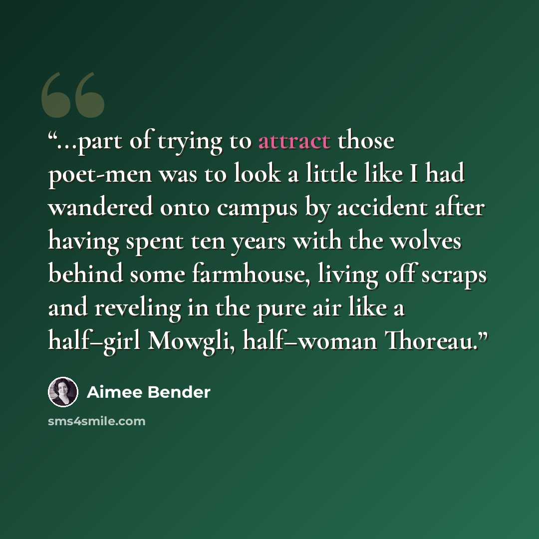 “...part of trying to attract those poet-men was to look a little like I had wandered onto campus by accident after having spent ten years with the wolves behind some farmhouse, living off scraps and reveling in the pure air like a half–girl Mowgli, half–woman Thoreau.” quote by Aimee Bender