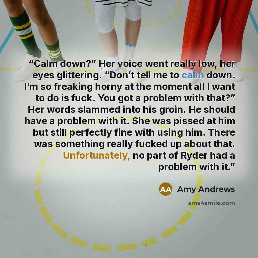 “Calm down?” Her voice went really low, her eyes glittering. “Don’t tell me to calm down. I’m so freaking horny at the moment all I want to do is fuck. You got a problem with that?” Her words slammed into his groin. He should have a problem with it. She was pissed at him but still perfectly fine…” quote by Amy Andrews