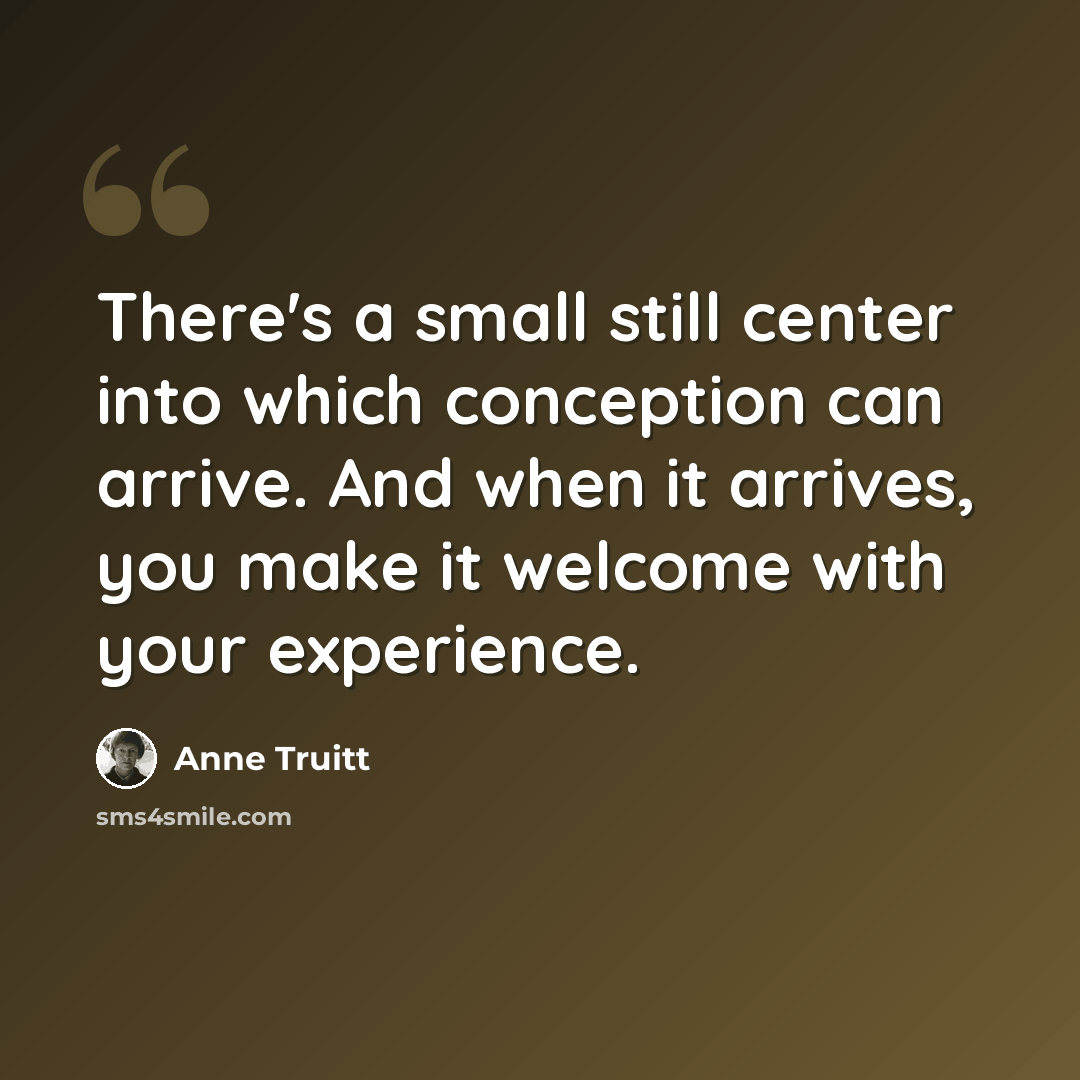 “There's a small still center into which conception can arrive. And when it arrives, you make it welcome with your experience.” quote by Anne Truitt