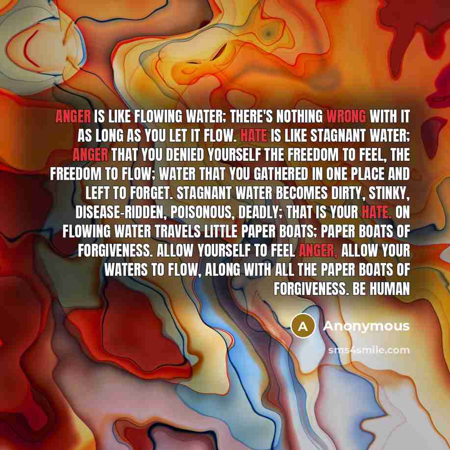 “Anger is like flowing water; there's nothing wrong with it as long as you let it flow. Hate is like stagnant water; anger that you denied yourself the freedom to feel, the freedom to flow; water that you gathered in one place and left to forget. Stagnant water becomes dirty, stinky…” quote by Anonymous