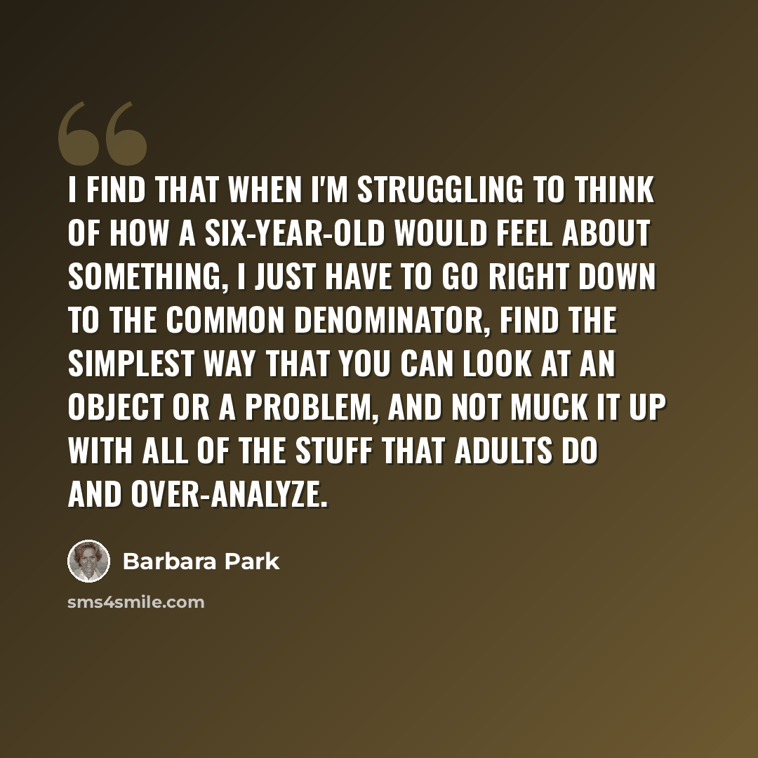 “I find that when I'm struggling to think of how a six-year-old would feel about something, I just have to go right down to the common denominator, find the simplest way that you can look at an object or a problem, and not muck it up with all of the stuff that adults do and over-analyze.” quote by Barbara Park