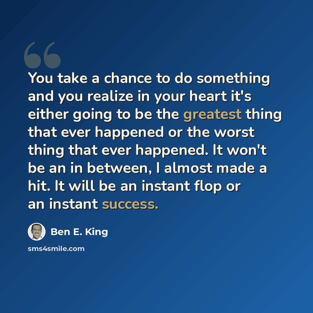 “You take a chance to do something and you realize in your heart it's either going to be the greatest thing that ever happened or the worst thing that ever happened. It won't be an in between, I almost made a hit. It will be an instant flop or an instant success.” quote by Ben E. King