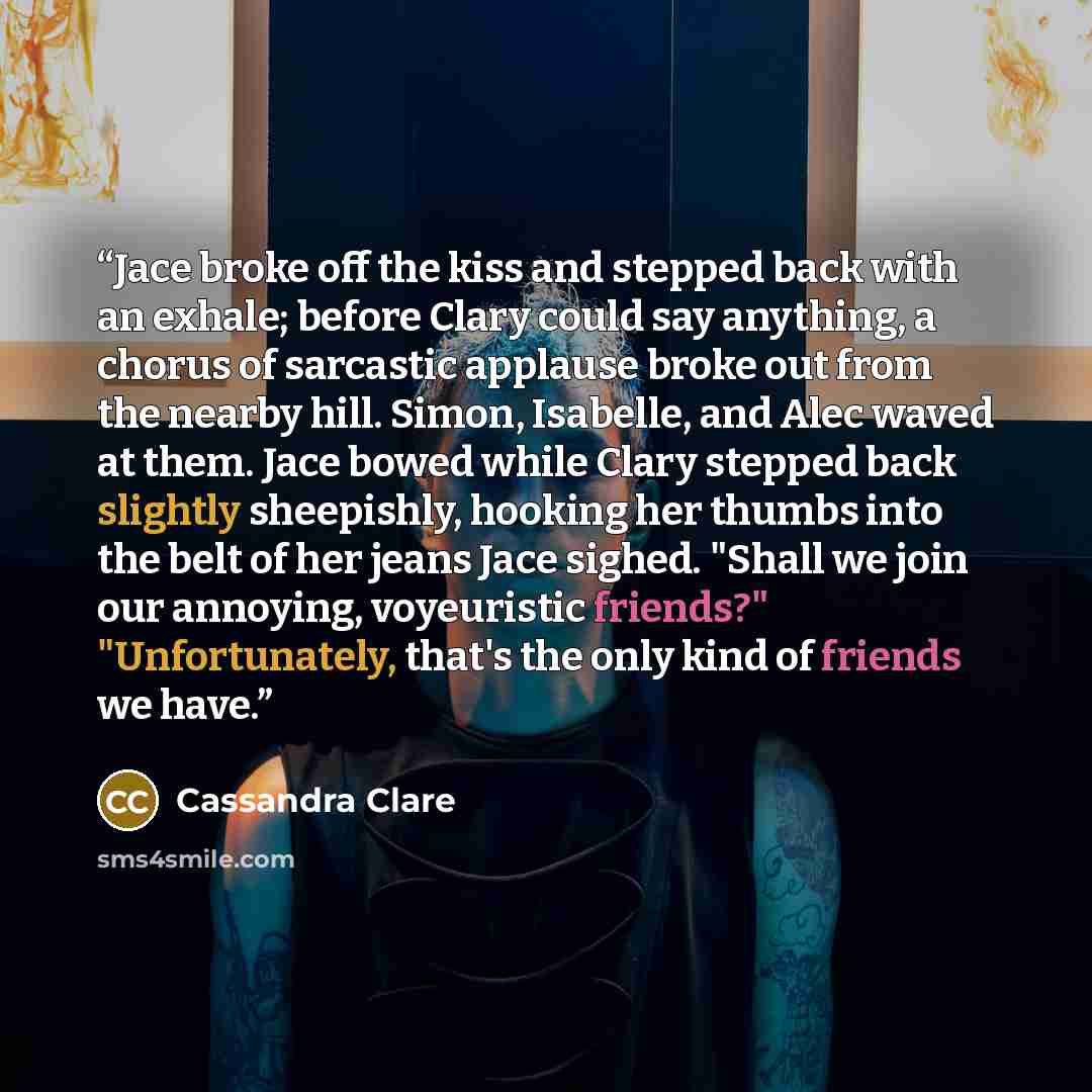“Jace broke off the kiss and stepped back with an exhale; before Clary could say anything, a chorus of sarcastic applause broke out from the nearby hill. Simon, Isabelle, and Alec waved at them. Jace bowed while Clary stepped back slightly sheepishly, hooking her thumbs into the belt of her jeans…” quote by Cassandra Clare