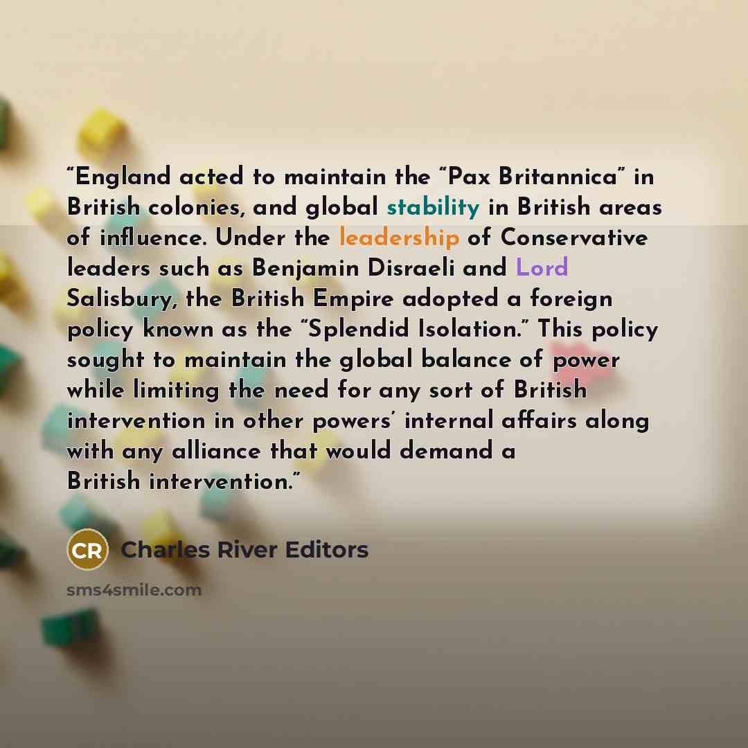 “England acted to maintain the “Pax Britannica” in British colonies, and global stability in British areas of influence. Under the leadership of Conservative leaders such as Benjamin Disraeli and Lord Salisbury, the British Empire adopted a foreign policy known as the “Splendid Isolation.” This…” quote by Charles River Editors