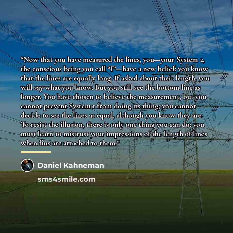 “Now that you have measured the lines, you—your System 2, the conscious being you call “I”—have a new belief: you know that the lines are equally long. If asked about their length, you will say what you know. But you still see the bottom line as longer. You have chosen to believe the measurement…” quote by Daniel Kahneman