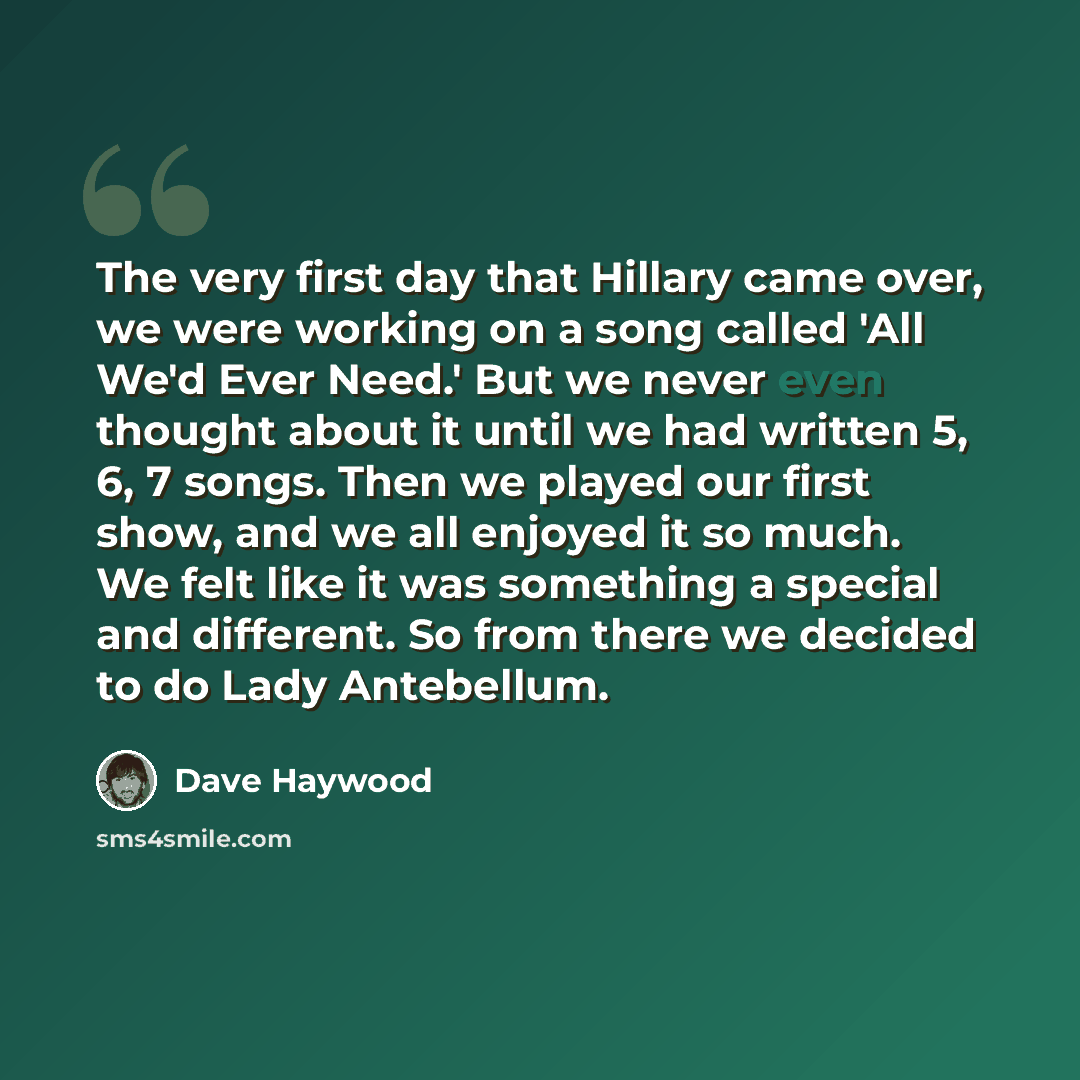 “The very first day that Hillary came over, we were working on a song called 'All We'd Ever Need.' But we never even thought about it until we had written 5, 6, 7 songs. Then we played our first show, and we all enjoyed it so much. We felt like it was something a special and different. So from…” quote by Dave Haywood