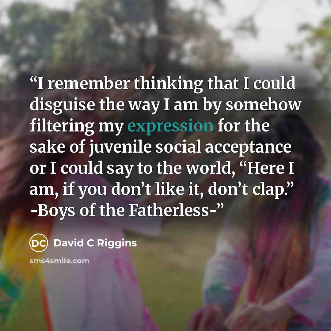 “I remember thinking that I could disguise the way I am by somehow filtering my expression for the sake of juvenile social acceptance or I could say to the world, “Here I am, if you don’t like it, don’t clap.” -Boys of the Fatherless-” quote by David C Riggins