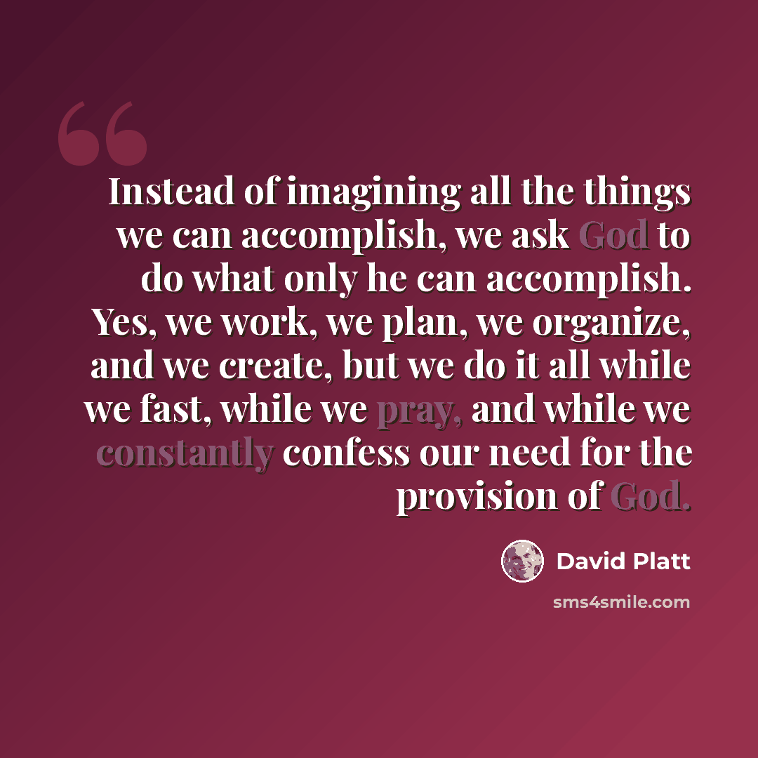 “Instead of imagining all the things we can accomplish, we ask God to do what only he can accomplish. Yes, we work, we plan, we organize, and we create, but we do it all while we fast, while we pray, and while we constantly confess our need for the provision of God.” quote by David Platt