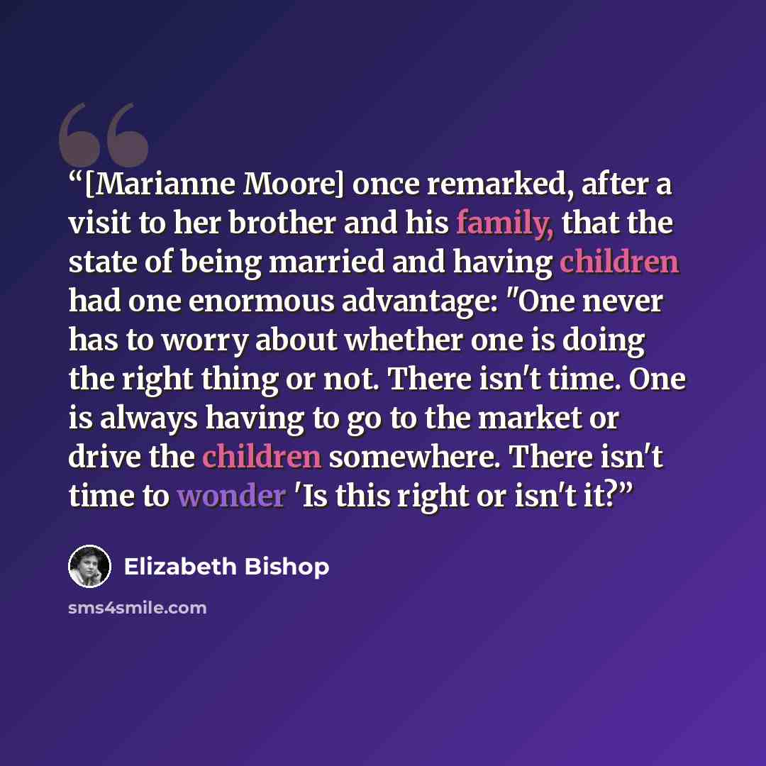“[Marianne Moore] once remarked, after a visit to her brother and his family, that the state of being married and having children had one enormous advantage: "One never has to worry about whether one is doing the right thing or not. There isn't time. One is always having to go to the market or…” quote by Elizabeth Bishop