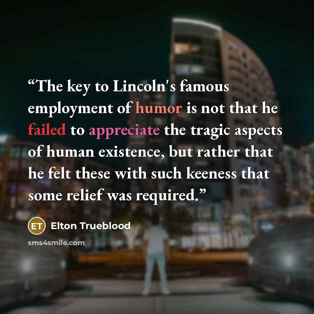 “The key to Lincoln's famous employment of humor is not that he failed to appreciate the tragic aspects of human existence, but rather that he felt these with such keeness that some relief was required.” quote by Elton Trueblood