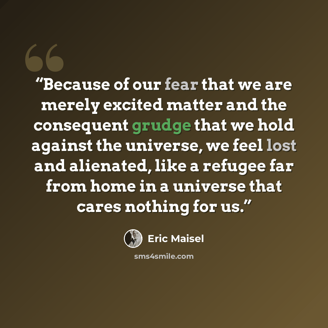 “Because of our fear that we are merely excited matter and the consequent grudge that we hold against the universe, we feel lost and alienated, like a refugee far from home in a universe that cares nothing for us.” quote by Eric Maisel