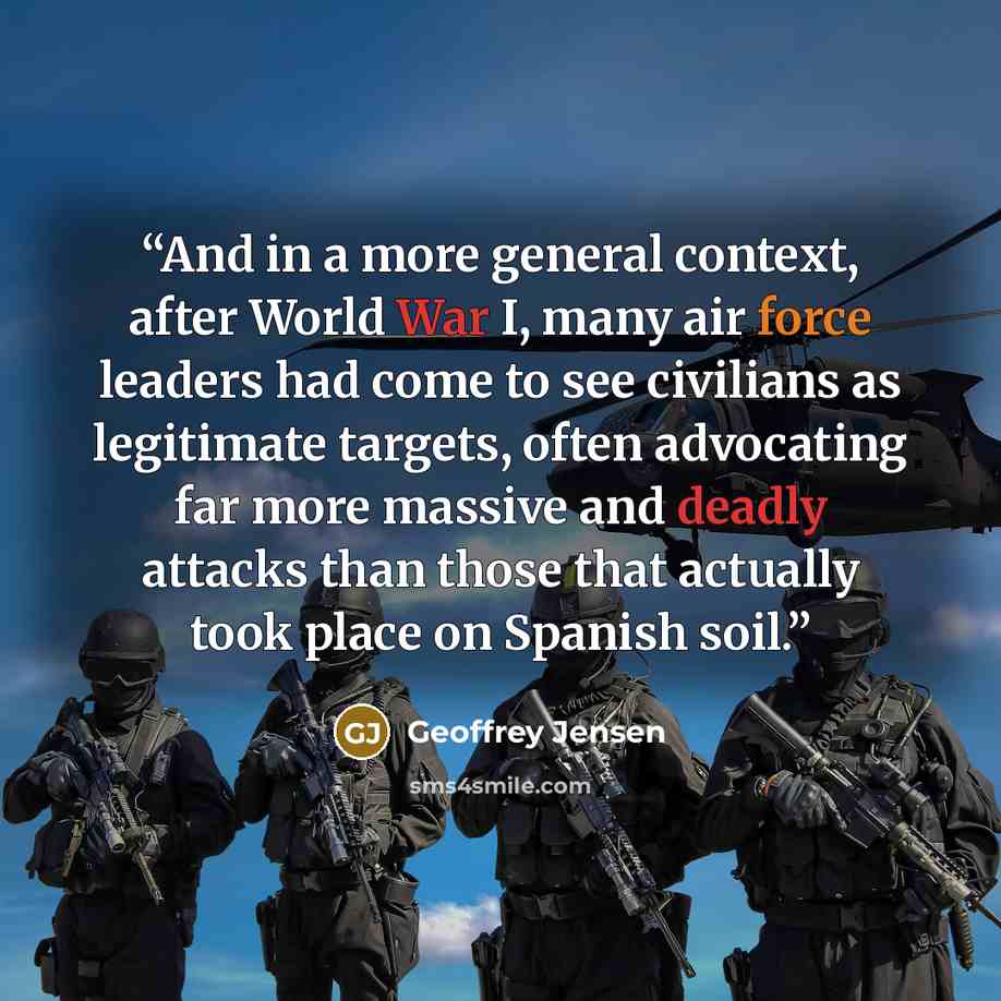 “And in a more general context, after World War I, many air force leaders had come to see civilians as legitimate targets, often advocating far more massive and deadly attacks than those that actually took place on Spanish soil.” quote by Geoffrey Jensen